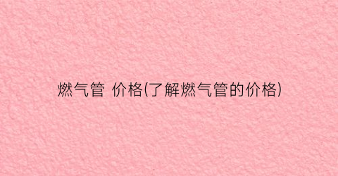 燃气管 价格(了解燃气管的价格)